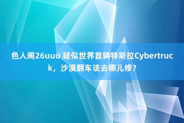 色人阁26uuu 疑似世界首辆特斯拉Cybertruck，沙漠翻车该去哪儿修？