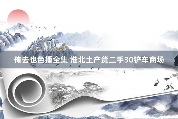 俺去也色播全集 淮北土产货二手30铲车商场