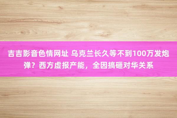 吉吉影音色情网址 乌克兰长久等不到100万发炮弹？西方虚报产能，全因搞砸对华关系