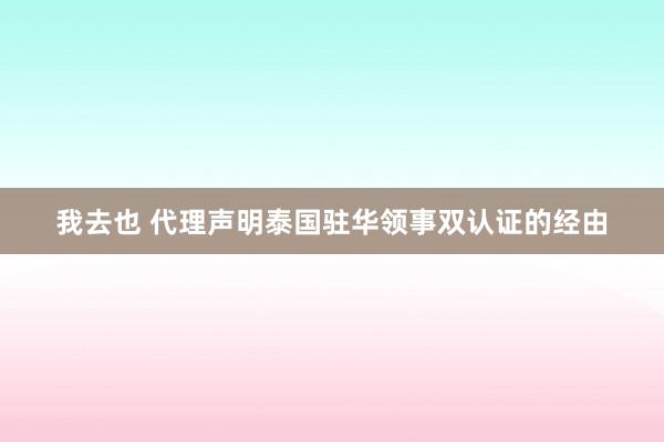 我去也 代理声明泰国驻华领事双认证的经由