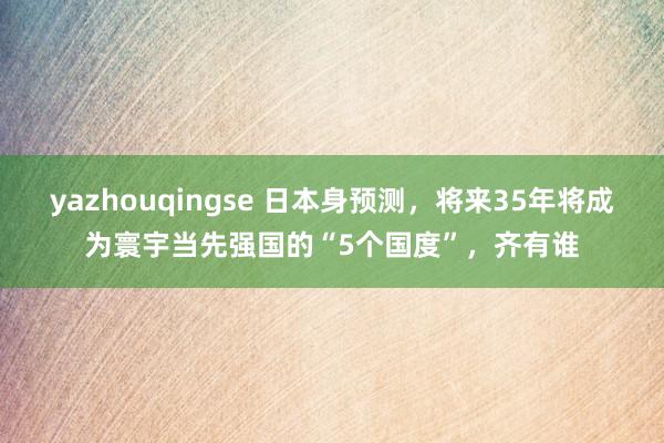 yazhouqingse 日本身预测，将来35年将成为寰宇当先强国的“5个国度”，齐有谁