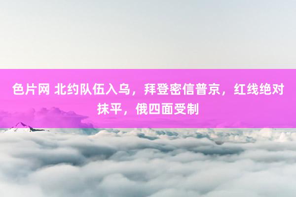 色片网 北约队伍入乌，拜登密信普京，红线绝对抹平，俄四面受制