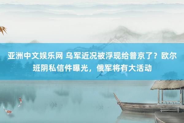 亚洲中文娱乐网 乌军近况被浮现给普京了？欧尔班阴私信件曝光，俄军将有大活动