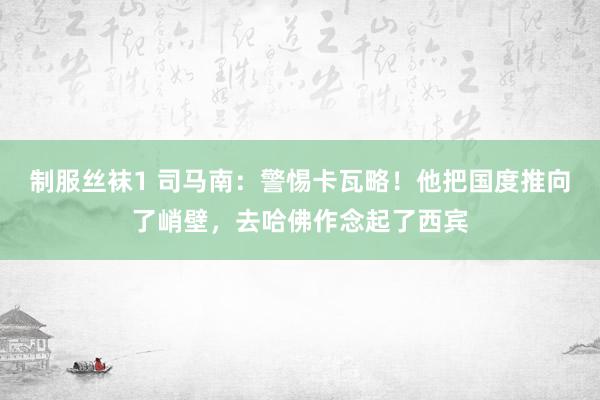 制服丝袜1 司马南：警惕卡瓦略！他把国度推向了峭壁，去哈佛作念起了西宾