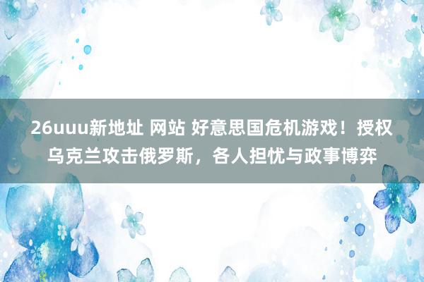 26uuu新地址 网站 好意思国危机游戏！授权乌克兰攻击俄罗斯，各人担忧与政事博弈