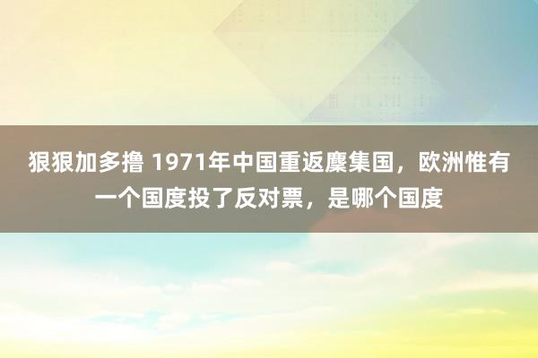 狠狠加多撸 1971年中国重返麇集国，欧洲惟有一个国度投了反对票，是哪个国度