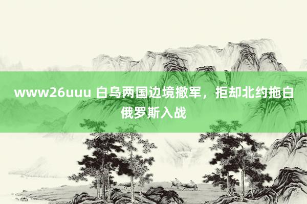 www26uuu 白乌两国边境撤军，拒却北约拖白俄罗斯入战