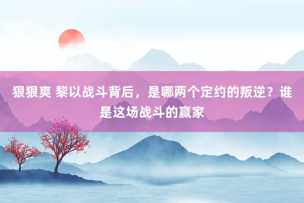 狠狠爽 黎以战斗背后，是哪两个定约的叛逆？谁是这场战斗的赢家