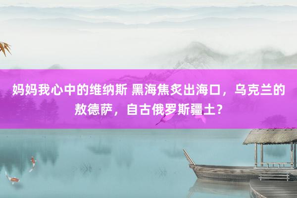 妈妈我心中的维纳斯 黑海焦炙出海口，乌克兰的敖德萨，自古俄罗斯疆土？