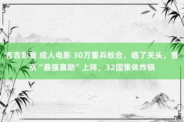 吉吉影音 成人电影 30万重兵蚁合，临了关头，普京“最强襄助”上阵，32国集体炸锅