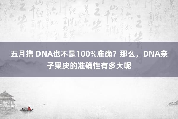 五月撸 DNA也不是100%准确？那么，DNA亲子果决的准确性有多大呢