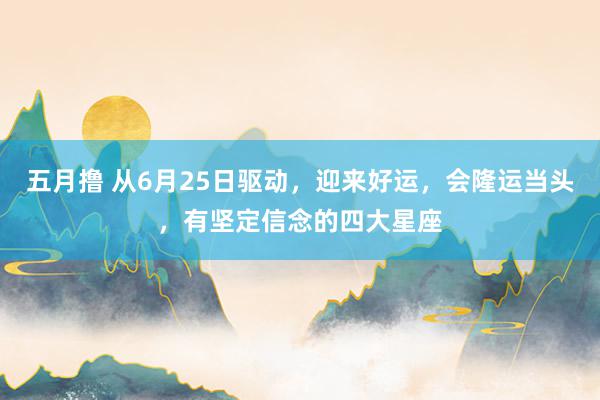 五月撸 从6月25日驱动，迎来好运，会隆运当头，有坚定信念的四大星座