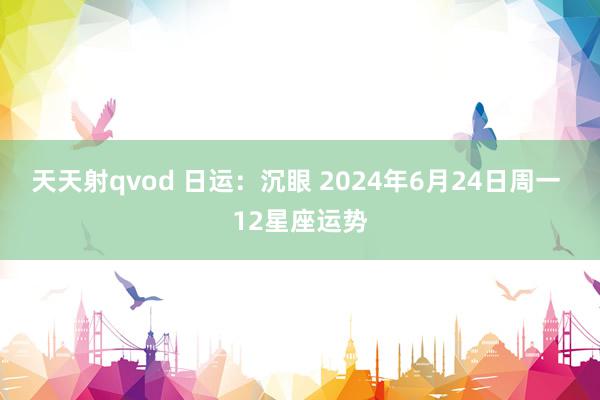 天天射qvod 日运：沉眼 2024年6月24日周一 12星座运势