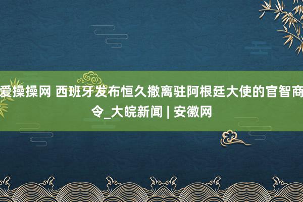 爱操操网 西班牙发布恒久撤离驻阿根廷大使的官智商令_大皖新闻 | 安徽网