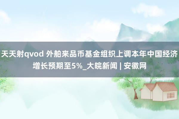 天天射qvod 外舶来品币基金组织上调本年中国经济增长预期至5%_大皖新闻 | 安徽网