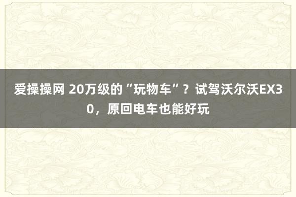 爱操操网 20万级的“玩物车”？试驾沃尔沃EX30，原回电车也能好玩