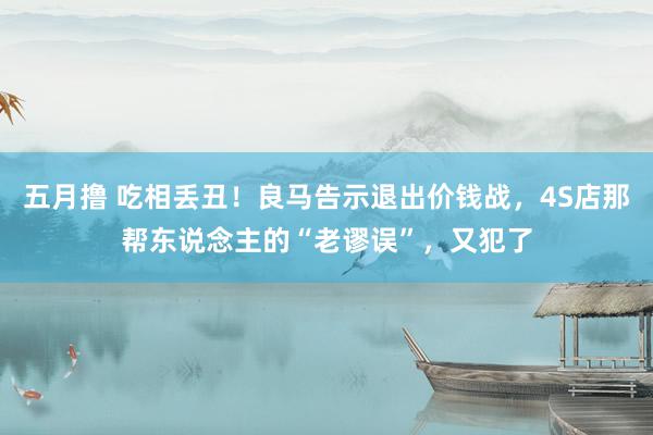 五月撸 吃相丢丑！良马告示退出价钱战，4S店那帮东说念主的“老谬误”，又犯了