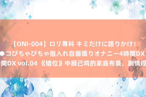 【ONI-004】ロリ専科 キミだけに語りかけ！ロリっ娘20人！オマ●コぴちゃぴちゃ指入れ自画撮りオナニー4時間DX vol.04 《错位》中顾己鸣的家庭布景，剧情规画脱离试验了！