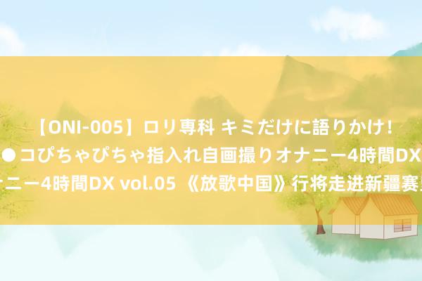 【ONI-005】ロリ専科 キミだけに語りかけ！ロリ校生21人！オマ●コぴちゃぴちゃ指入れ自画撮りオナニー4時間DX vol.05 《放歌中国》行将走进新疆赛里木湖