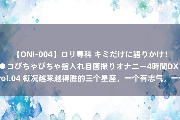 【ONI-004】ロリ専科 キミだけに語りかけ！ロリっ娘20人！オマ●コぴちゃぴちゃ指入れ自画撮りオナニー4時間DX vol.04 概况越来越得胜的三个星座，一个有志气，一个有城府，一个有方针