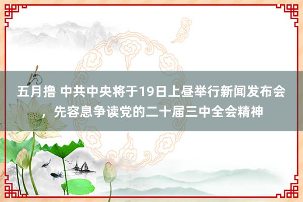 五月撸 中共中央将于19日上昼举行新闻发布会，先容息争读党的二十届三中全会精神