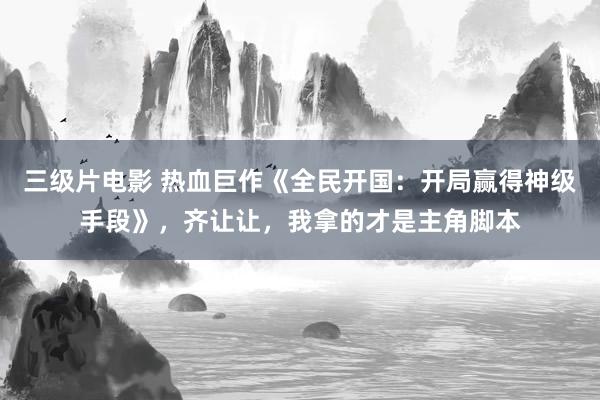 三级片电影 热血巨作《全民开国：开局赢得神级手段》，齐让让，我拿的才是主角脚本