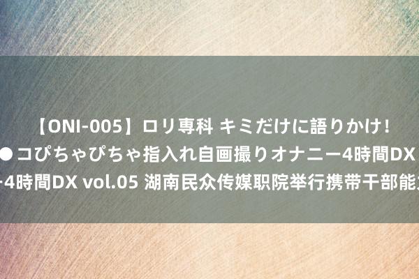 【ONI-005】ロリ専科 キミだけに語りかけ！ロリ校生21人！オマ●コぴちゃぴちゃ指入れ自画撮りオナニー4時間DX vol.05 湖南民众传媒职院举行携带干部能力普及培训