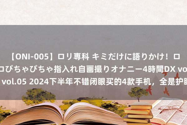 【ONI-005】ロリ専科 キミだけに語りかけ！ロリ校生21人！オマ●コぴちゃぴちゃ指入れ自画撮りオナニー4時間DX vol.05 2024下半年不错闭眼买的4款手机，全是护眼屏，松驰用5年