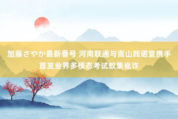 加藤さやか最新番号 河南联通与嵩山践诺室携手首发业界多模态考试蚁集讹诈