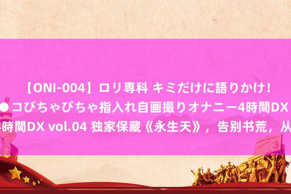 【ONI-004】ロリ専科 キミだけに語りかけ！ロリっ娘20人！オマ●コぴちゃぴちゃ指入れ自画撮りオナニー4時間DX vol.04 独家保藏《永生天》，告别书荒，从这一册启动！