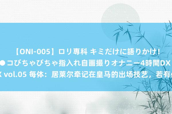 【ONI-005】ロリ専科 キミだけに語りかけ！ロリ校生21人！オマ●コぴちゃぴちゃ指入れ自画撮りオナニー4時間DX vol.05 每体：居莱尔牵记在皇马的出场技艺，若有必要他但愿租出离队