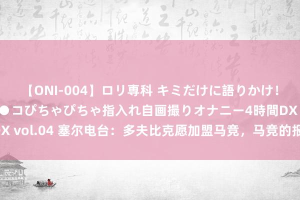 【ONI-004】ロリ専科 キミだけに語りかけ！ロリっ娘20人！オマ●コぴちゃぴちゃ指入れ自画撮りオナニー4時間DX vol.04 塞尔电台：多夫比克愿加盟马竞，马竞的报价比赫罗纳多一倍