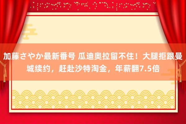 加藤さやか最新番号 瓜迪奥拉留不住！大腿拒跟曼城续约，赶赴沙特淘金，年薪翻7.5倍