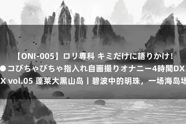 【ONI-005】ロリ専科 キミだけに語りかけ！ロリ校生21人！オマ●コぴちゃぴちゃ指入れ自画撮りオナニー4時間DX vol.05 蓬莱大黑山岛丨碧波中的明珠，一场海岛场地的绝好意思之旅