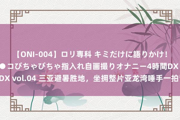 【ONI-004】ロリ専科 キミだけに語りかけ！ロリっ娘20人！オマ●コぴちゃぴちゃ指入れ自画撮りオナニー4時間DX vol.04 三亚避暑胜地，坐拥整片亚龙湾唾手一拍皆是绝好意思风景