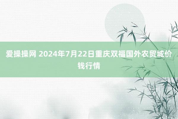 爱操操网 2024年7月22日重庆双福国外农贸城价钱行情