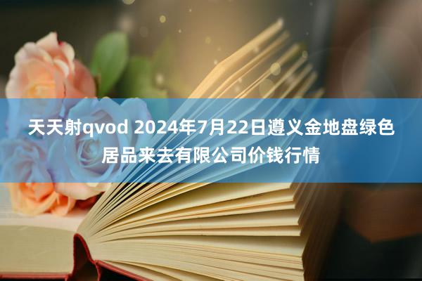 天天射qvod 2024年7月22日遵义金地盘绿色居品来去有限公司价钱行情