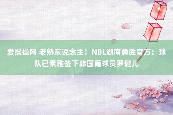 爱操操网 老熟东说念主！NBL湖南勇胜官方：球队已素雅签下韩国籍球员罗健儿