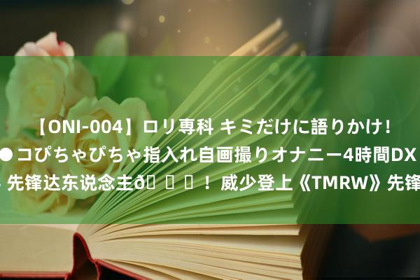 【ONI-004】ロリ専科 キミだけに語りかけ！ロリっ娘20人！オマ●コぴちゃぴちゃ指入れ自画撮りオナニー4時間DX vol.04 先锋达东说念主😎！威少登上《TMRW》先锋杂志封面 想法难懂极具魔力