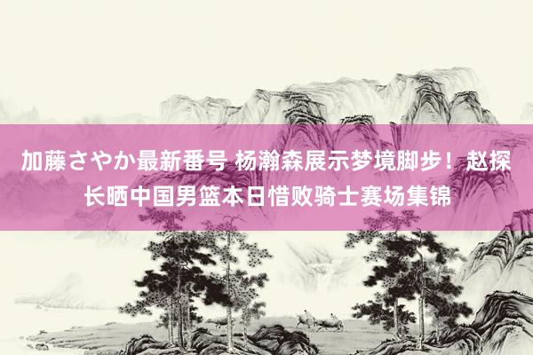 加藤さやか最新番号 杨瀚森展示梦境脚步！赵探长晒中国男篮本日惜败骑士赛场集锦