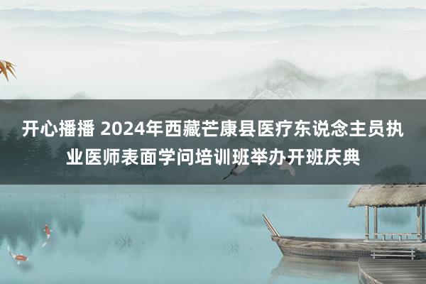 开心播播 2024年西藏芒康县医疗东说念主员执业医师表面学问培训班举办开班庆典