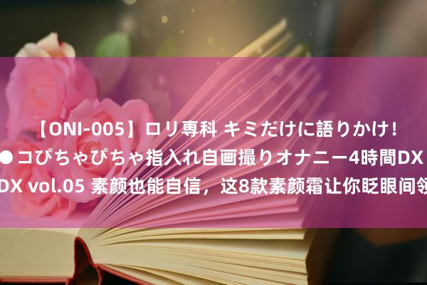 【ONI-005】ロリ専科 キミだけに語りかけ！ロリ校生21人！オマ●コぴちゃぴちゃ指入れ自画撮りオナニー4時間DX vol.05 素颜也能自信，这8款素颜霜让你眨眼间领有天然好意思颜！