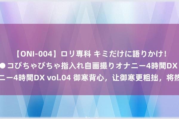 【ONI-004】ロリ専科 キミだけに語りかけ！ロリっ娘20人！オマ●コぴちゃぴちゃ指入れ自画撮りオナニー4時間DX vol.04 御寒背心，让御寒更粗拙，将热量储存