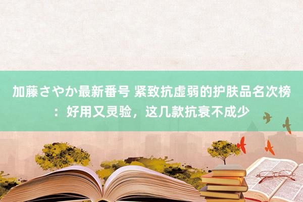 加藤さやか最新番号 紧致抗虚弱的护肤品名次榜：好用又灵验，这几款抗衰不成少