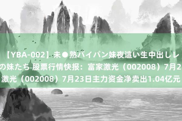 【YBA-002】未●熟パイパン妹夜這い生中出しレイプ 兄に犯された3人の妹たち 股票行情快报：富家激光（002008）7月23日主力资金净卖出1.04亿元