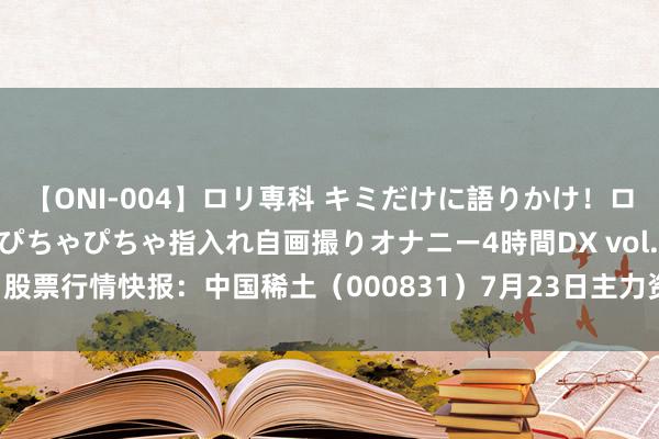 【ONI-004】ロリ専科 キミだけに語りかけ！ロリっ娘20人！オマ●コぴちゃぴちゃ指入れ自画撮りオナニー4時間DX vol.04 股票行情快报：中国稀土（000831）7月23日主力资金净卖出4339.74万元