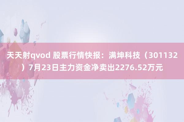 天天射qvod 股票行情快报：满坤科技（301132）7月23日主力资金净卖出2276.52万元