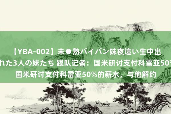 【YBA-002】未●熟パイパン妹夜這い生中出しレイプ 兄に犯された3人の妹たち 跟队记者：国米研讨支付科雷亚50%的薪水，与他解约