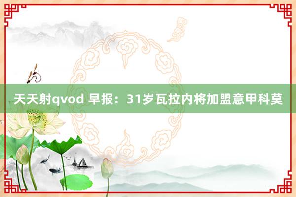 天天射qvod 早报：31岁瓦拉内将加盟意甲科莫