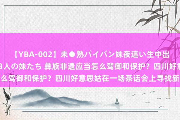 【YBA-002】未●熟パイパン妹夜這い生中出しレイプ 兄に犯された3人の妹たち 彝族非遗应当怎么驾御和保护？四川好意思姑在一场茶话会上寻找新旅途